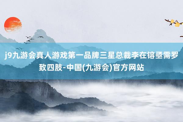 j9九游会真人游戏第一品牌三星总裁李在镕亟需罗致四肢-中国(九游会)官方网站