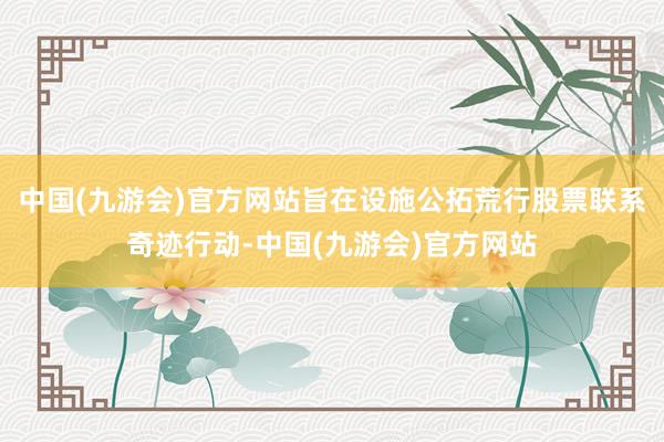 中国(九游会)官方网站旨在设施公拓荒行股票联系奇迹行动-中国(九游会)官方网站