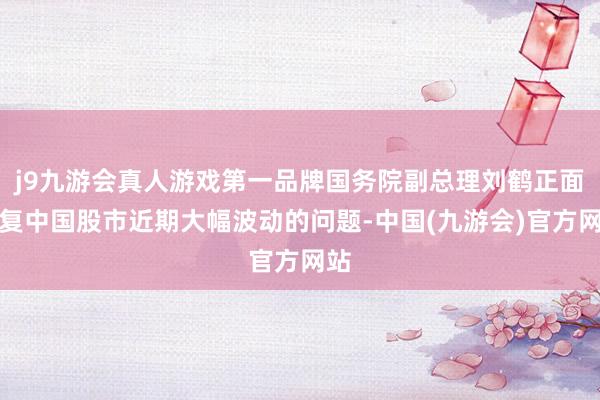 j9九游会真人游戏第一品牌国务院副总理刘鹤正面回复中国股市近期大幅波动的问题-中国(九游会)官方网站
