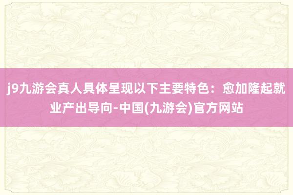 j9九游会真人具体呈现以下主要特色：愈加隆起就业产出导向-中国(九游会)官方网站