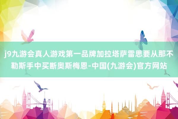 j9九游会真人游戏第一品牌加拉塔萨雷思要从那不勒斯手中买断奥斯梅恩-中国(九游会)官方网站