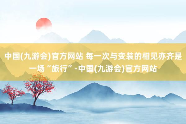 中国(九游会)官方网站 每一次与变装的相见亦齐是一场“旅行”-中国(九游会)官方网站