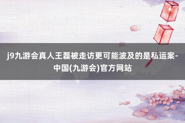 j9九游会真人王磊被走访更可能波及的是私运案-中国(九游会)官方网站