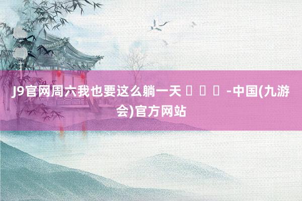 J9官网周六我也要这么躺一天 ​​​-中国(九游会)官方网站