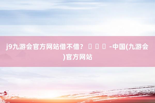 j9九游会官方网站借不借？ ​​​-中国(九游会)官方网站