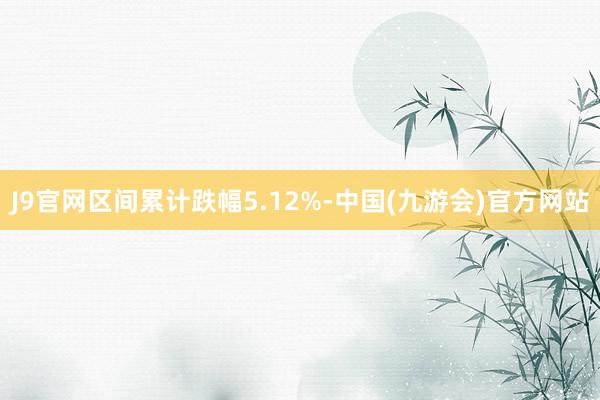 J9官网区间累计跌幅5.12%-中国(九游会)官方网站