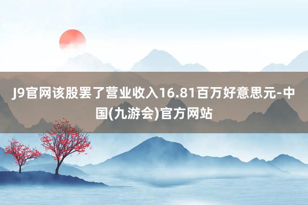 J9官网该股罢了营业收入16.81百万好意思元-中国(九游会)官方网站