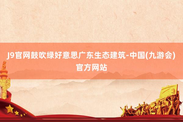 J9官网鼓吹绿好意思广东生态建筑-中国(九游会)官方网站