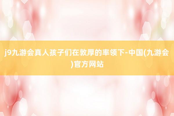 j9九游会真人孩子们在敦厚的率领下-中国(九游会)官方网站