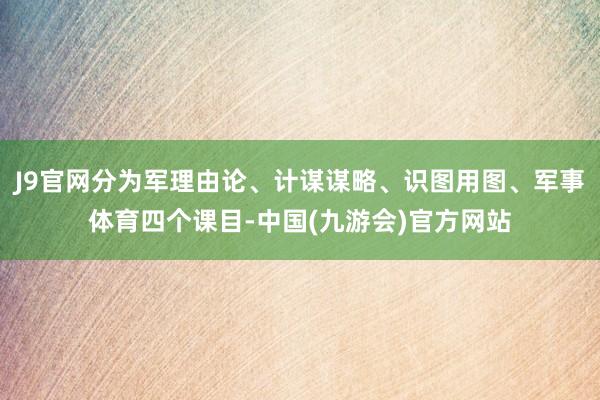 J9官网分为军理由论、计谋谋略、识图用图、军事体育四个课目-中国(九游会)官方网站