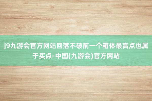 j9九游会官方网站回落不破前一个箱体最高点也属于买点-中国(九游会)官方网站