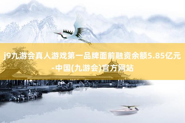 j9九游会真人游戏第一品牌面前融资余额5.85亿元-中国(九游会)官方网站