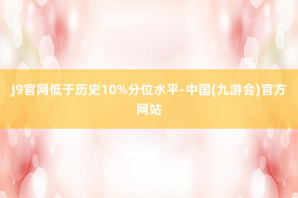 J9官网低于历史10%分位水平-中国(九游会)官方网站