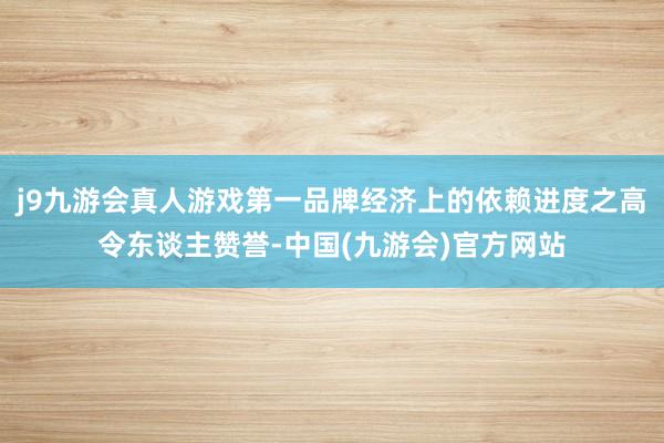 j9九游会真人游戏第一品牌经济上的依赖进度之高令东谈主赞誉-中国(九游会)官方网站
