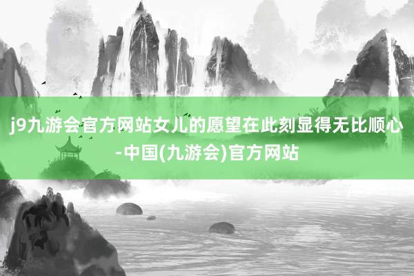 j9九游会官方网站女儿的愿望在此刻显得无比顺心-中国(九游会)官方网站