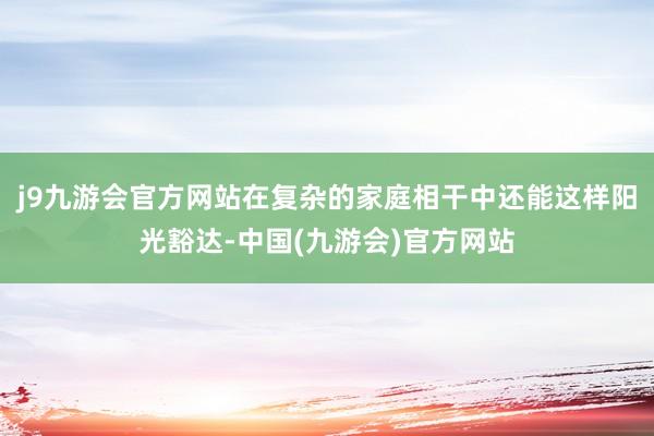 j9九游会官方网站在复杂的家庭相干中还能这样阳光豁达-中国(九游会)官方网站