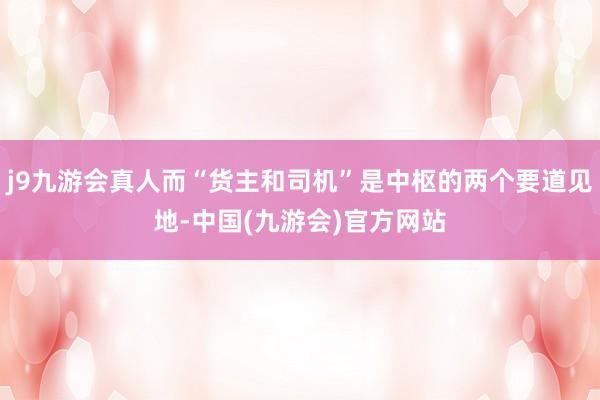 j9九游会真人而“货主和司机”是中枢的两个要道见地-中国(九游会)官方网站
