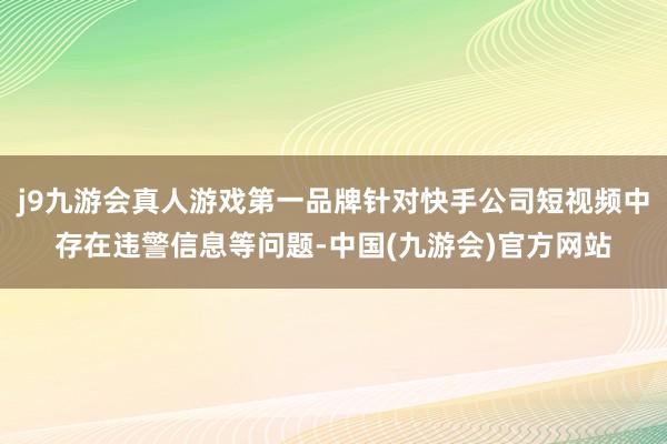 j9九游会真人游戏第一品牌针对快手公司短视频中存在违警信息等问题-中国(九游会)官方网站