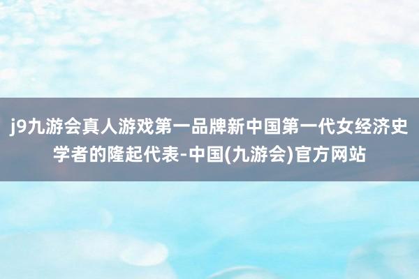 j9九游会真人游戏第一品牌新中国第一代女经济史学者的隆起代表-中国(九游会)官方网站