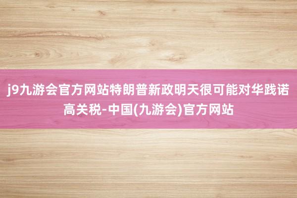 j9九游会官方网站特朗普新政明天很可能对华践诺高关税-中国(九游会)官方网站