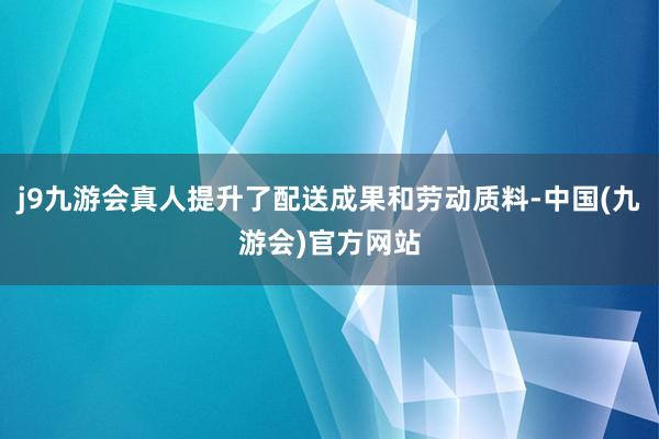 j9九游会真人提升了配送成果和劳动质料-中国(九游会)官方网站