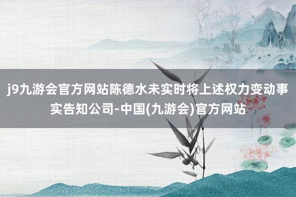 j9九游会官方网站陈德水未实时将上述权力变动事实告知公司-中国(九游会)官方网站