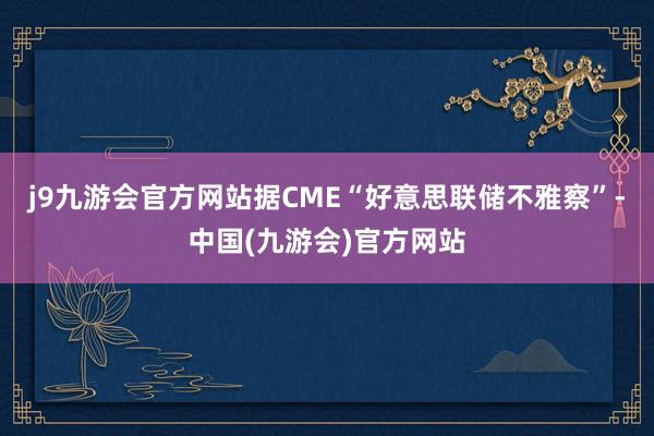 j9九游会官方网站据CME“好意思联储不雅察”-中国(九游会)官方网站