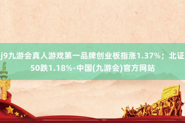 j9九游会真人游戏第一品牌创业板指涨1.37%；北证50跌1.18%-中国(九游会)官方网站