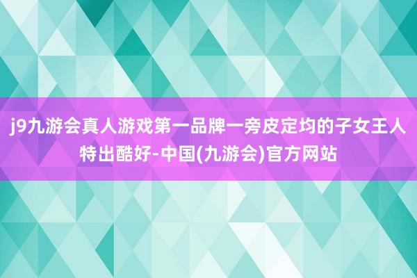 j9九游会真人游戏第一品牌一旁皮定均的子女王人特出酷好-中国(九游会)官方网站