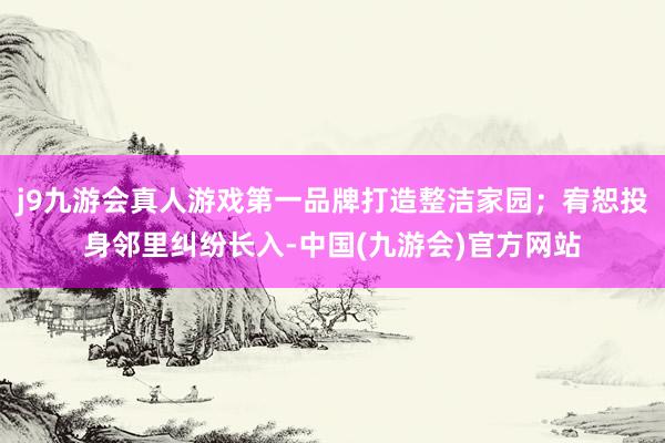 j9九游会真人游戏第一品牌打造整洁家园；宥恕投身邻里纠纷长入-中国(九游会)官方网站