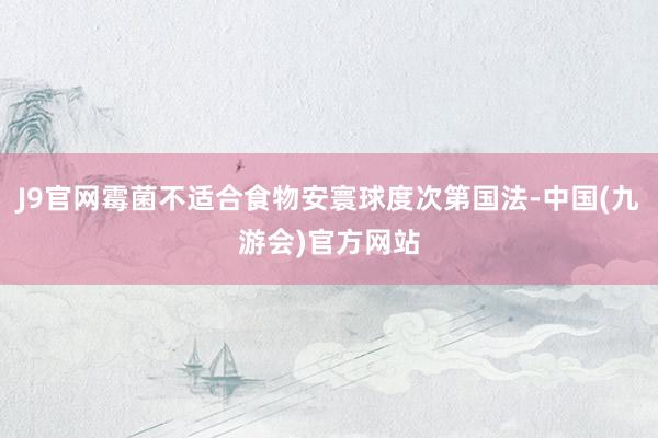 J9官网霉菌不适合食物安寰球度次第国法-中国(九游会)官方网站