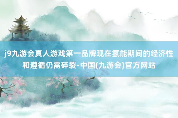 j9九游会真人游戏第一品牌现在氢能期间的经济性和遵循仍需碎裂-中国(九游会)官方网站