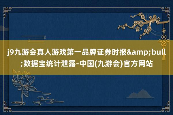 j9九游会真人游戏第一品牌证券时报&bull;数据宝统计泄露-中国(九游会)官方网站