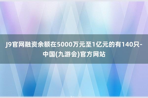 J9官网融资余额在5000万元至1亿元的有140只-中国(九游会)官方网站