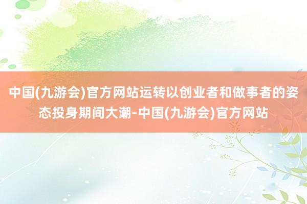 中国(九游会)官方网站运转以创业者和做事者的姿态投身期间大潮-中国(九游会)官方网站