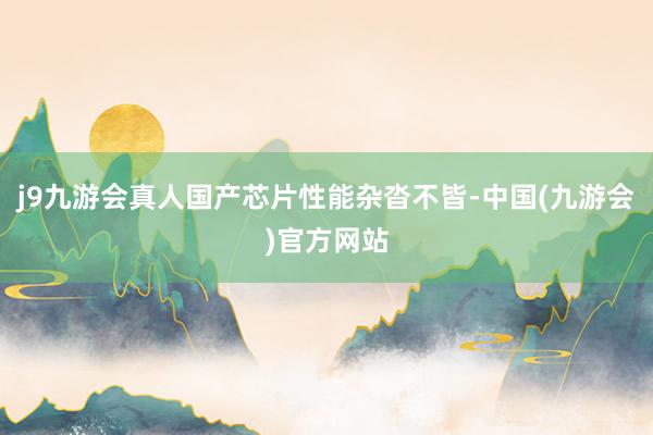j9九游会真人国产芯片性能杂沓不皆-中国(九游会)官方网站
