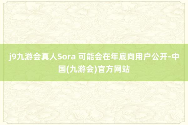 j9九游会真人Sora 可能会在年底向用户公开-中国(九游会)官方网站