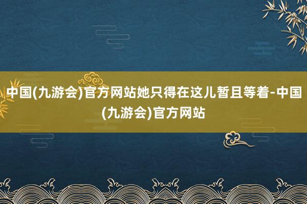 中国(九游会)官方网站她只得在这儿暂且等着-中国(九游会)官方网站