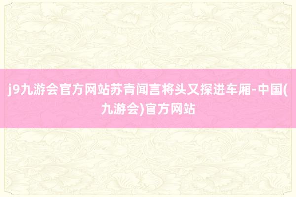 j9九游会官方网站苏青闻言将头又探进车厢-中国(九游会)官方网站