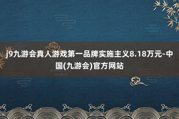 j9九游会真人游戏第一品牌实施主义8.18万元-中国(九游会)官方网站