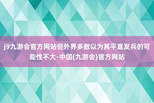 j9九游会官方网站但外界多数以为其平直发兵的可能性不大-中国(九游会)官方网站