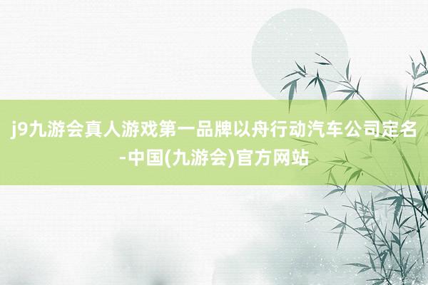 j9九游会真人游戏第一品牌以舟行动汽车公司定名-中国(九游会)官方网站