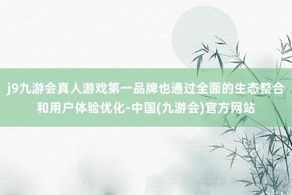 j9九游会真人游戏第一品牌也通过全面的生态整合和用户体验优化-中国(九游会)官方网站
