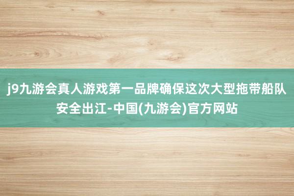 j9九游会真人游戏第一品牌确保这次大型拖带船队安全出江-中国(九游会)官方网站