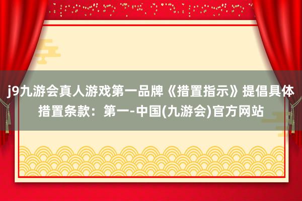 j9九游会真人游戏第一品牌《措置指示》提倡具体措置条款：第一-中国(九游会)官方网站
