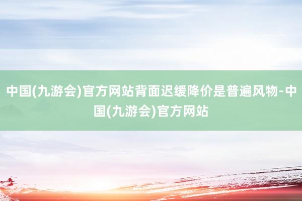 中国(九游会)官方网站背面迟缓降价是普遍风物-中国(九游会)官方网站