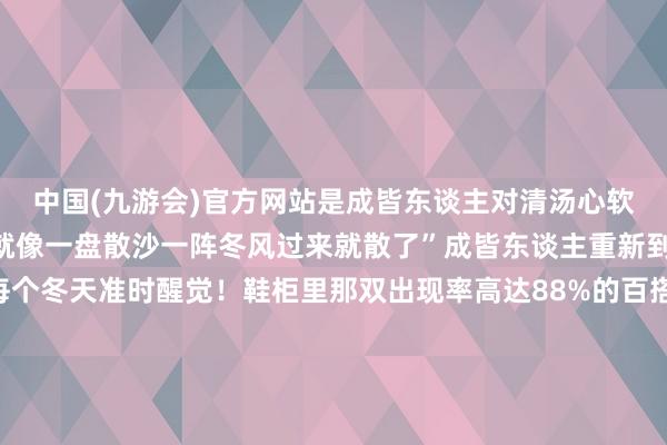 中国(九游会)官方网站是成皆东谈主对清汤心软的季节“不爱护的体格就像一盘散沙一阵冬风过来就散了”成皆东谈主重新到脚的养生签订会在每个冬天准时醒觉！鞋柜里那双出现率高达88%的百搭鞋从洞洞鞋酿成了“鸡婆鞋”防风还耙Ho暖暖的很贴心最近成皆的天气冷得让东谈主怀疑东谈主生是以周末出游的第一首选非“泡汤”莫属在川西隔壁刹一jio应付找个池子就开！泡！冬天的佳构温泉暖身养生在夏天要喝最浓的咖啡阻扰在冬天要喝