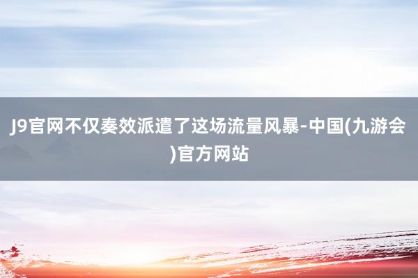 J9官网不仅奏效派遣了这场流量风暴-中国(九游会)官方网站