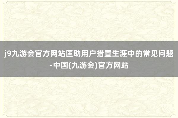 j9九游会官方网站匡助用户措置生涯中的常见问题-中国(九游会)官方网站