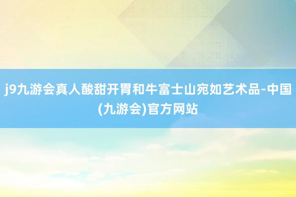 j9九游会真人酸甜开胃和牛富士山宛如艺术品-中国(九游会)官方网站